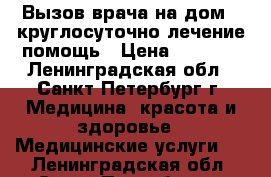 Вызов врача на дом - круглосуточно лечение помощь › Цена ­ 3 000 - Ленинградская обл., Санкт-Петербург г. Медицина, красота и здоровье » Медицинские услуги   . Ленинградская обл.,Санкт-Петербург г.